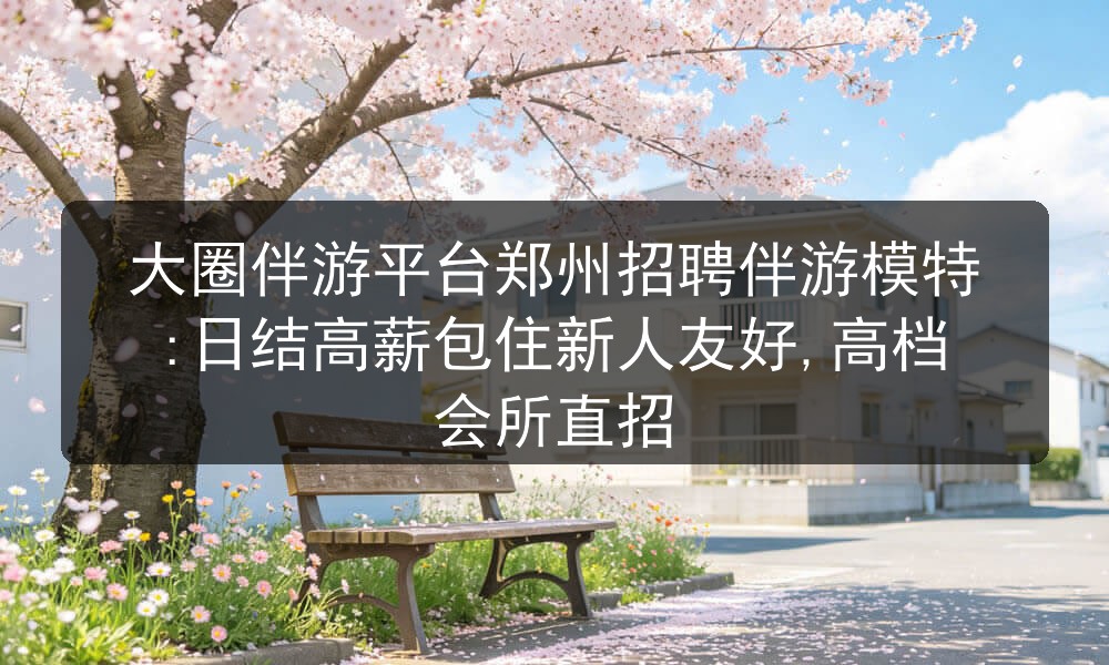大圈伴游平台郑州招聘伴游模特:日结高薪包住新人友好,高档会所直招